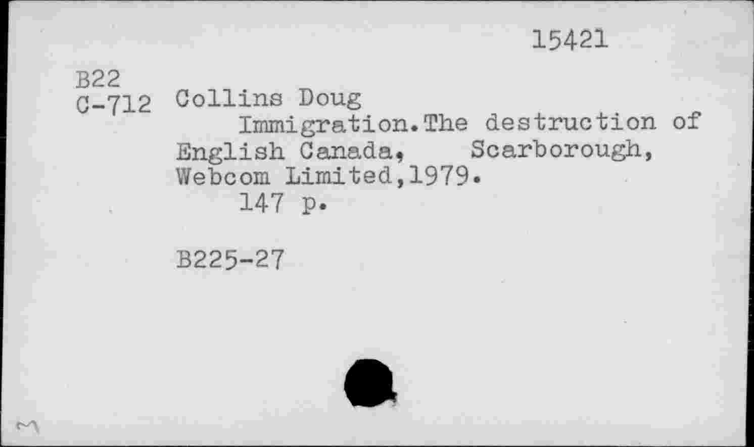 ﻿15421
B22
G-712 Collins Doug
Immigration.The destruction of English Canada, Scarborough, Webcom Limited,1979»
147 p.
B225-27